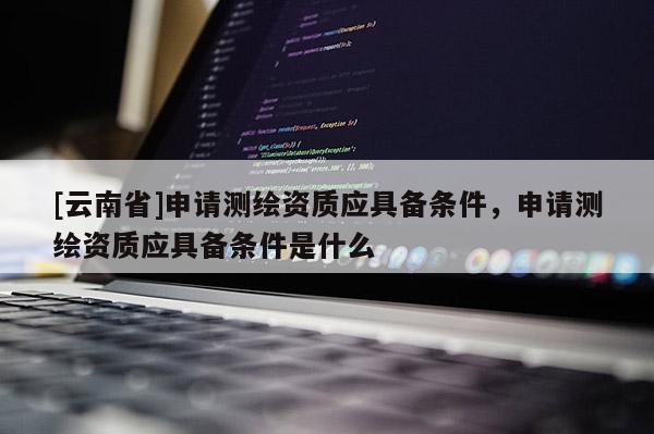 [云南省]申请测绘资质应具备条件，申请测绘资质应具备条件是什么