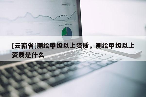 [云南省]测绘甲级以上资质，测绘甲级以上资质是什么