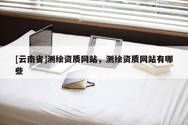 [云南省]测绘资质网站，测绘资质网站有哪些