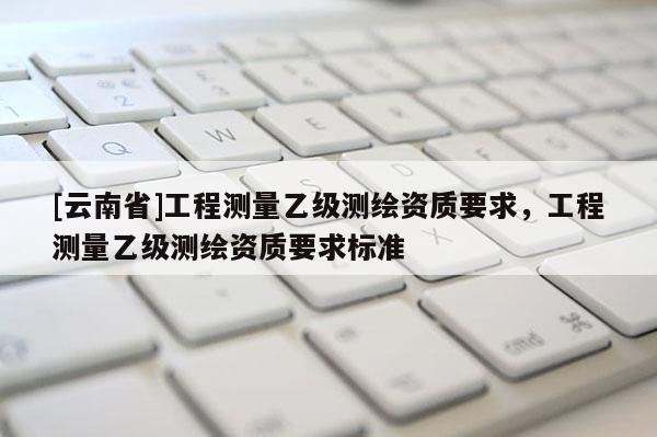[云南省]工程测量乙级测绘资质要求，工程测量乙级测绘资质要求标准