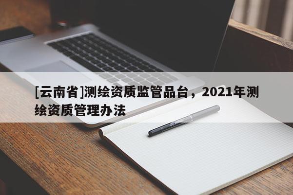 [云南省]测绘资质监管品台，2021年测绘资质管理办法