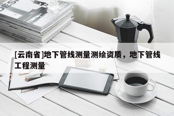 [云南省]地下管线测量测绘资质，地下管线工程测量