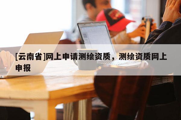 [云南省]网上申请测绘资质，测绘资质网上申报