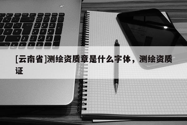 [云南省]测绘资质章是什么字体，测绘资质证