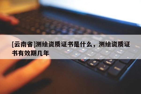 [云南省]测绘资质证书是什么，测绘资质证书有效期几年