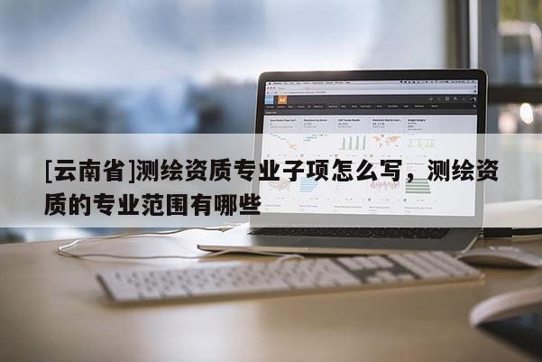 [云南省]测绘资质专业子项怎么写，测绘资质的专业范围有哪些