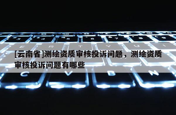 [云南省]测绘资质审核投诉问题，测绘资质审核投诉问题有哪些