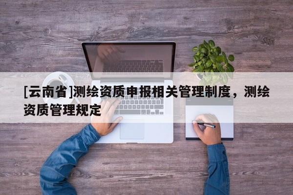 [云南省]测绘资质申报相关管理制度，测绘资质管理规定