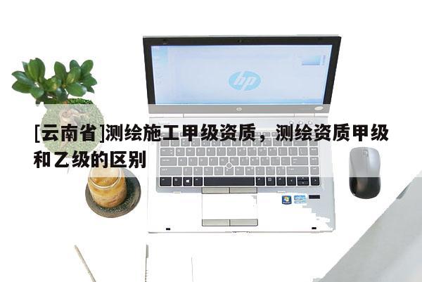 [云南省]测绘施工甲级资质，测绘资质甲级和乙级的区别