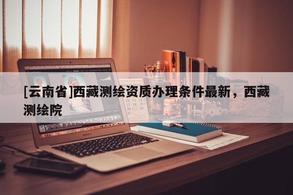 [云南省]西藏测绘资质办理条件最新，西藏测绘院