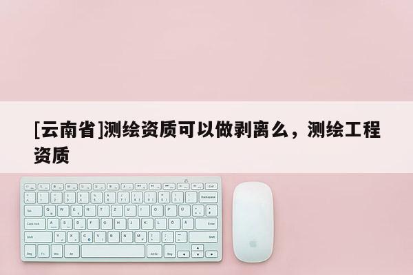 [云南省]测绘资质可以做剥离么，测绘工程资质