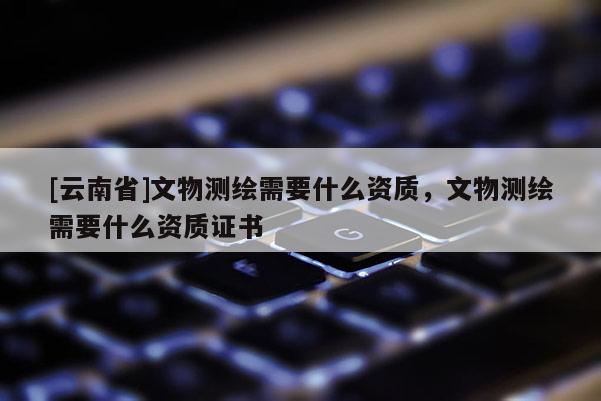 [云南省]文物测绘需要什么资质，文物测绘需要什么资质证书