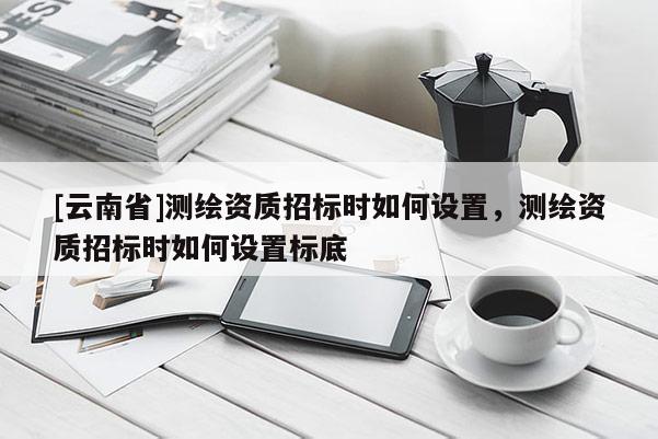 [云南省]测绘资质招标时如何设置，测绘资质招标时如何设置标底