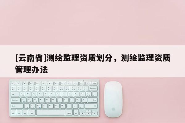 [云南省]测绘监理资质划分，测绘监理资质管理办法