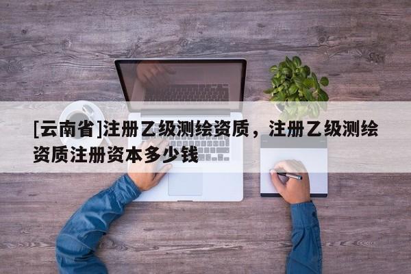 [云南省]注册乙级测绘资质，注册乙级测绘资质注册资本多少钱