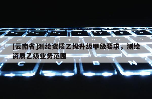 [云南省]测绘资质乙级升级甲级要求，测绘资质乙级业务范围