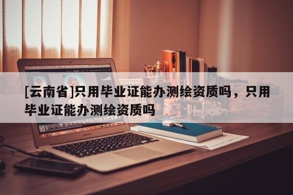 [云南省]只用毕业证能办测绘资质吗，只用毕业证能办测绘资质吗