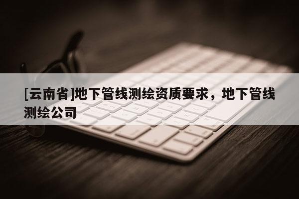 [云南省]地下管线测绘资质要求，地下管线测绘公司