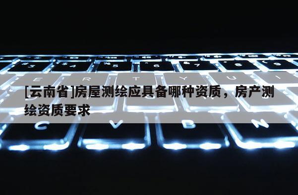 [云南省]房屋测绘应具备哪种资质，房产测绘资质要求