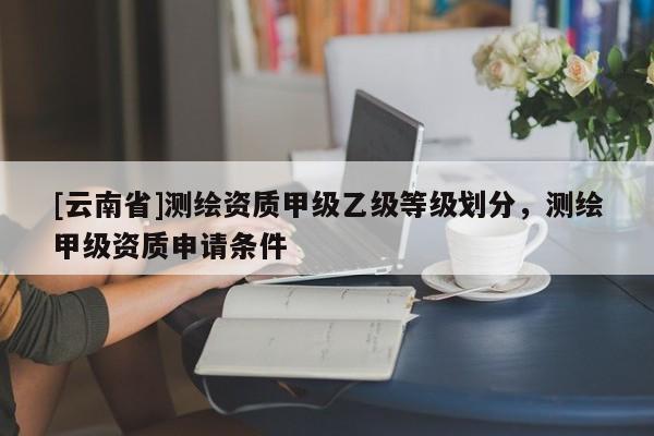 [云南省]测绘资质甲级乙级等级划分，测绘甲级资质申请条件