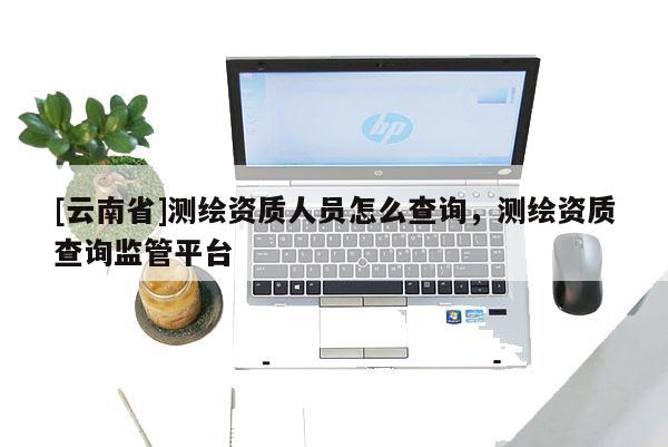 [云南省]测绘资质人员怎么查询，测绘资质查询监管平台