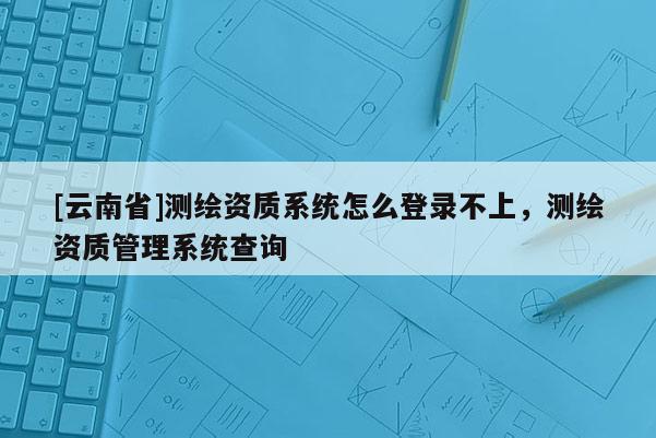 [云南省]测绘资质系统怎么登录不上，测绘资质管理系统查询