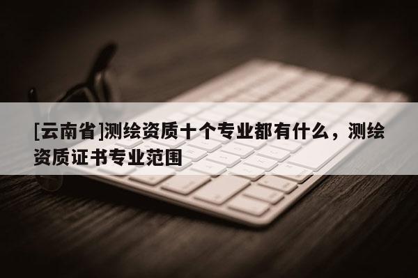 [云南省]测绘资质十个专业都有什么，测绘资质证书专业范围
