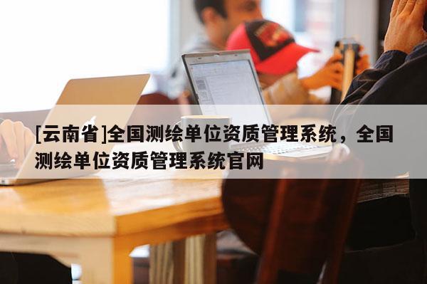 [云南省]全国测绘单位资质管理系统，全国测绘单位资质管理系统官网
