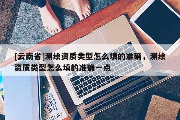[云南省]测绘资质类型怎么填的准确，测绘资质类型怎么填的准确一点