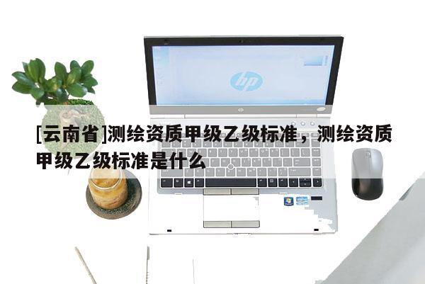[云南省]测绘资质甲级乙级标准，测绘资质甲级乙级标准是什么