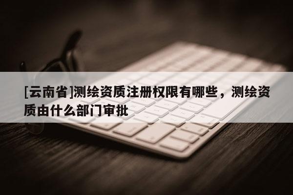 [云南省]测绘资质注册权限有哪些，测绘资质由什么部门审批
