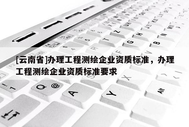[云南省]办理工程测绘企业资质标准，办理工程测绘企业资质标准要求
