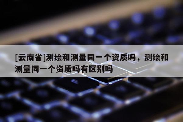 [云南省]测绘和测量同一个资质吗，测绘和测量同一个资质吗有区别吗