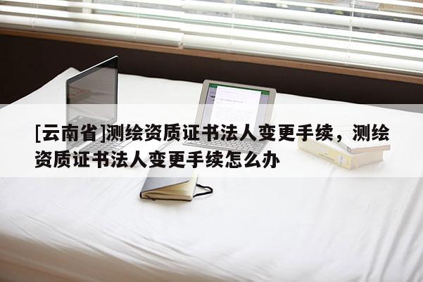 [云南省]测绘资质证书法人变更手续，测绘资质证书法人变更手续怎么办