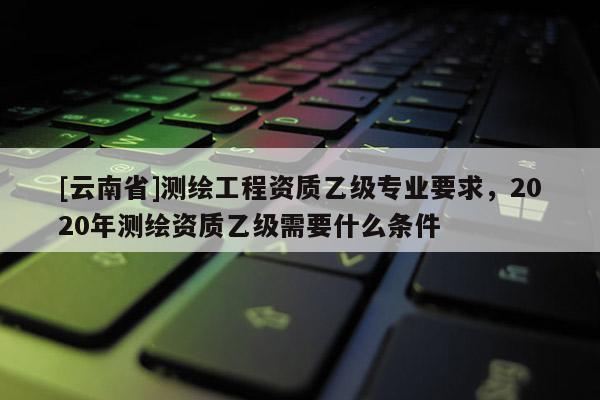 [云南省]测绘工程资质乙级专业要求，2020年测绘资质乙级需要什么条件