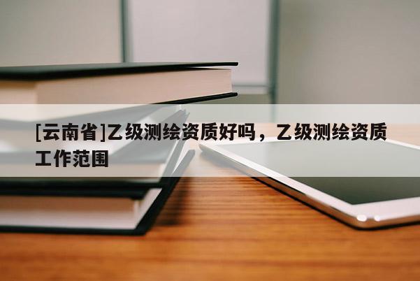 [云南省]乙级测绘资质好吗，乙级测绘资质工作范围