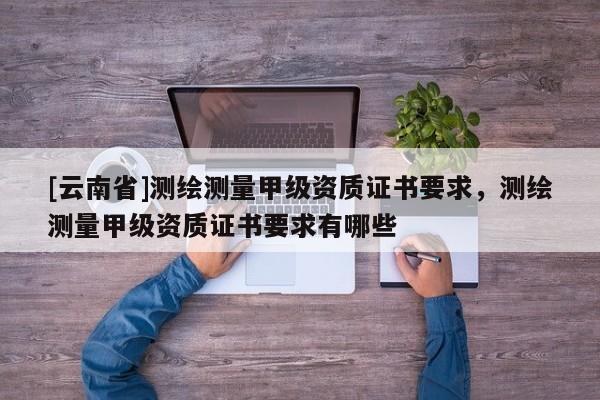 [云南省]测绘测量甲级资质证书要求，测绘测量甲级资质证书要求有哪些