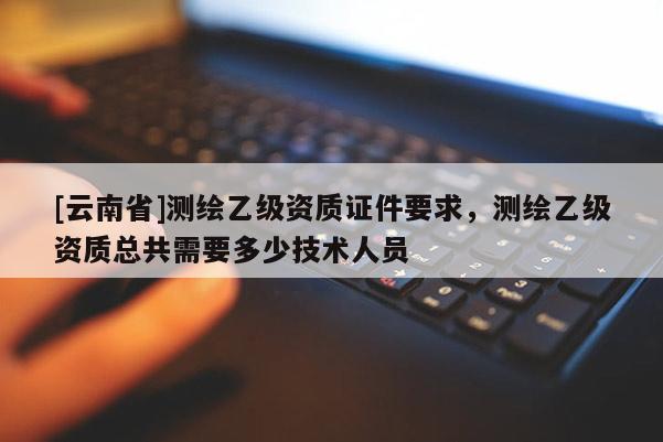 [云南省]测绘乙级资质证件要求，测绘乙级资质总共需要多少技术人员