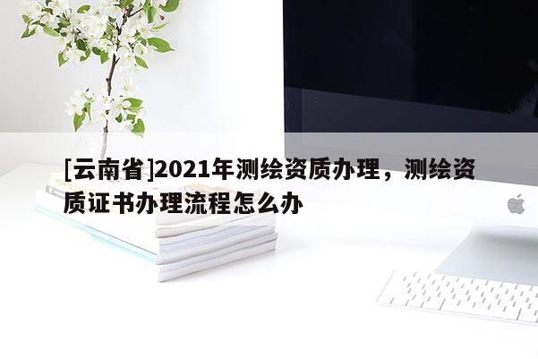 [云南省]2021年测绘资质办理，测绘资质证书办理流程怎么办