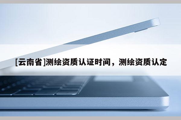 [云南省]测绘资质认证时间，测绘资质认定
