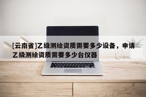 [云南省]乙级测绘资质需要多少设备，申请乙级测绘资质需要多少台仪器