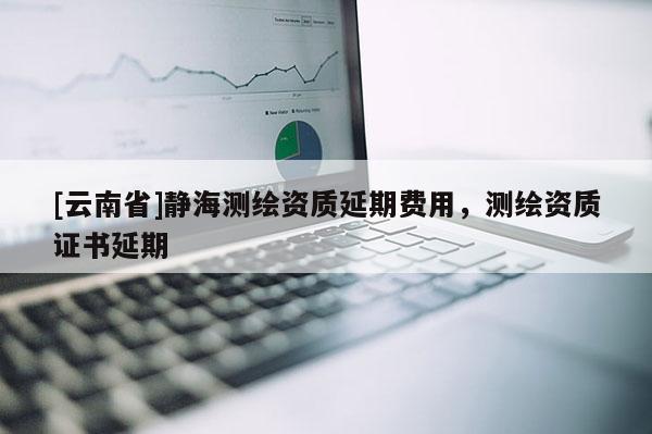 [云南省]静海测绘资质延期费用，测绘资质证书延期