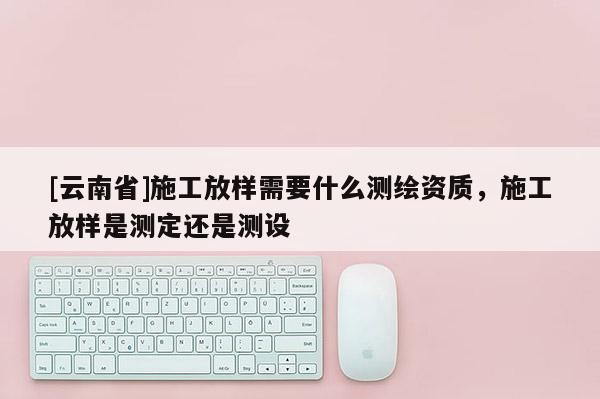 [云南省]施工放样需要什么测绘资质，施工放样是测定还是测设