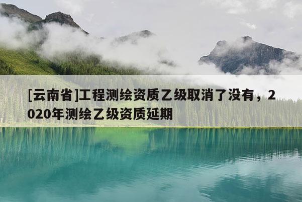 [云南省]工程测绘资质乙级取消了没有，2020年测绘乙级资质延期