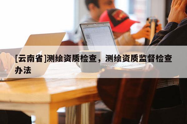 [云南省]测绘资质检查，测绘资质监督检查办法