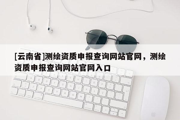 [云南省]测绘资质申报查询网站官网，测绘资质申报查询网站官网入口
