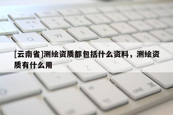[云南省]测绘资质都包括什么资料，测绘资质有什么用