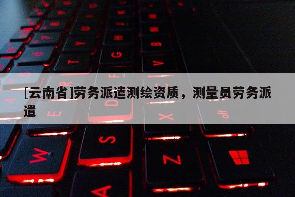 [云南省]劳务派遣测绘资质，测量员劳务派遣