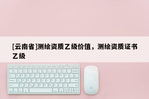 [云南省]测绘资质乙级价值，测绘资质证书乙级