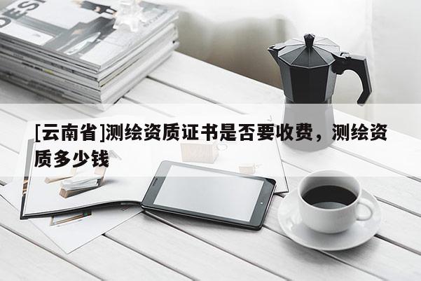 [云南省]测绘资质证书是否要收费，测绘资质多少钱